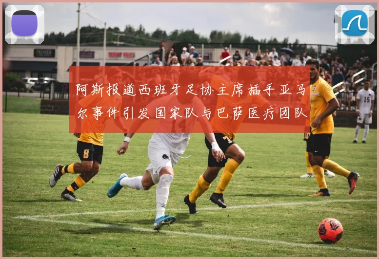 阿斯报道西班牙足协主席插手亚马尔事件引发国家队与巴萨医疗团队矛盾