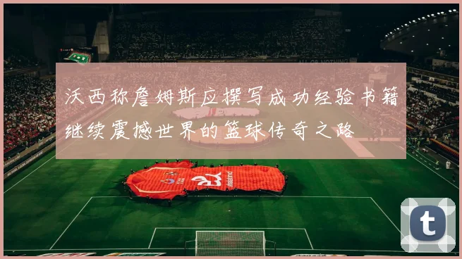 沃西称詹姆斯应撰写成功经验书籍继续震撼世界的篮球传奇之路