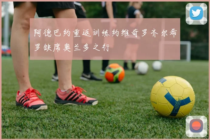 阿德巴约重返训练约维奇罗齐尔希罗缺席奥兰多之行