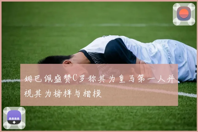 姆巴佩盛赞C罗称其为皇马第一人并视其为榜样与楷模