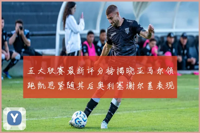 五大联赛最新评分榜揭晓亚马尔领跑凯恩紧随其后奥利塞谢尔基表现亮眼