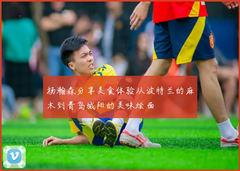 杨瀚森分享美食体验从波特兰的麻木到青岛城阳的美味烩面
