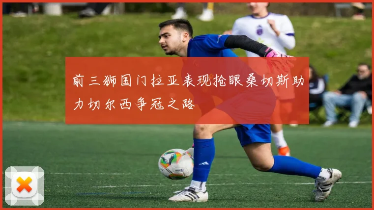 前三狮国门拉亚表现抢眼桑切斯助力切尔西争冠之路