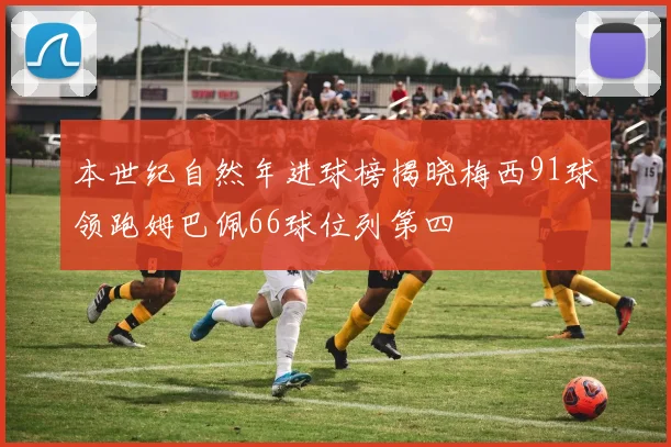本世纪自然年进球榜揭晓梅西91球领跑姆巴佩66球位列第四