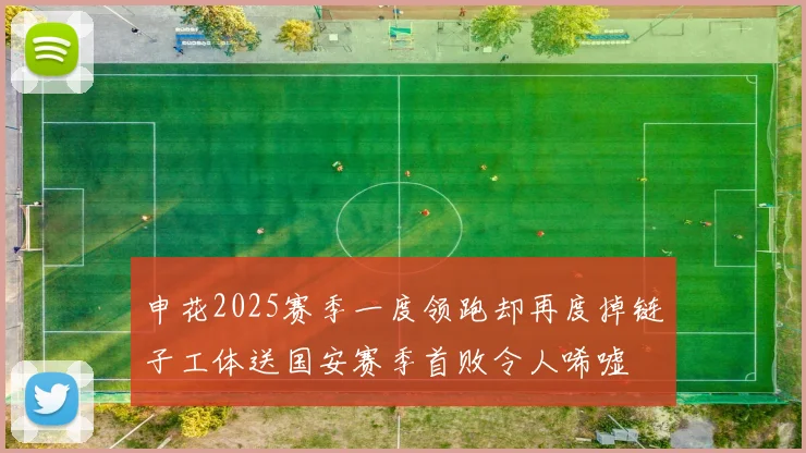 申花2025赛季一度领跑却再度掉链子工体送国安赛季首败令人唏嘘