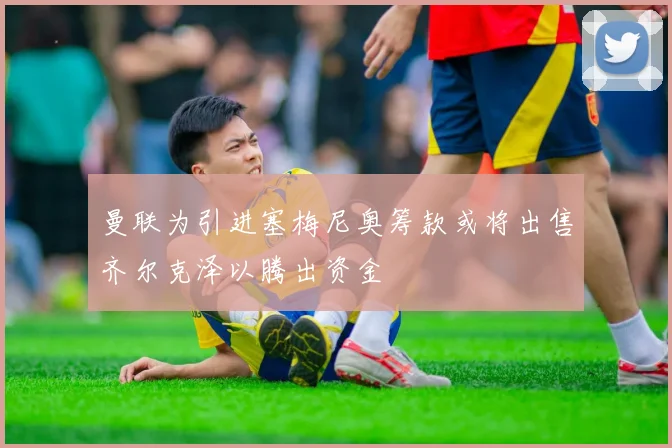 曼联为引进塞梅尼奥筹款或将出售齐尔克泽以腾出资金