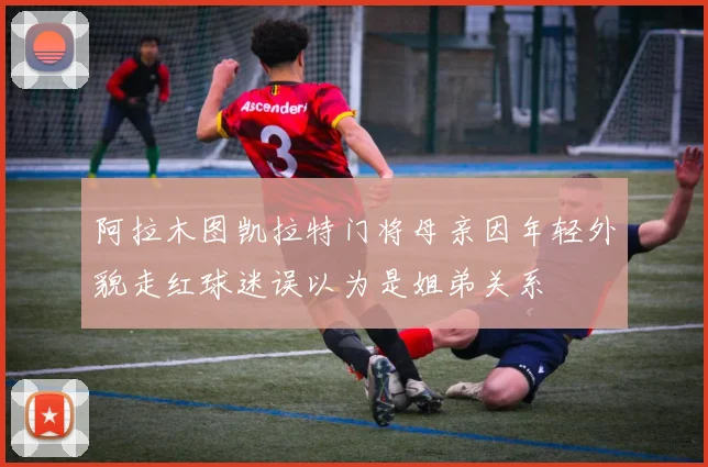 阿拉木图凯拉特门将母亲因年轻外貌走红球迷误以为是姐弟关系