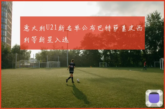 意大利U21新名单公布巴特萨基皮西利等新星入选