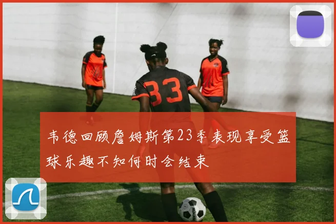 韦德回顾詹姆斯第23季表现享受篮球乐趣不知何时会结束