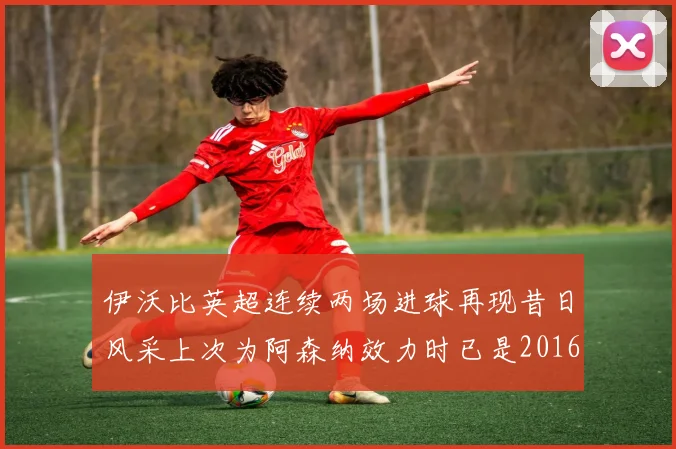 伊沃比英超连续两场进球再现昔日风采上次为阿森纳效力时已是2016年