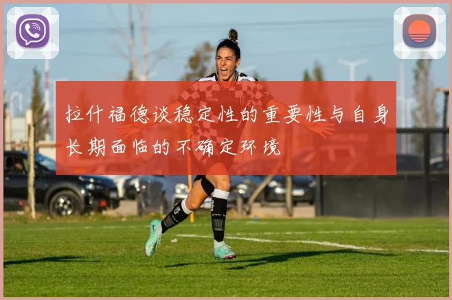 拉什福德谈稳定性的重要性与自身长期面临的不确定环境