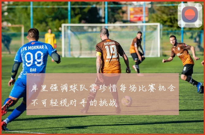 库里强调球队需珍惜每场比赛机会不可轻视对手的挑战