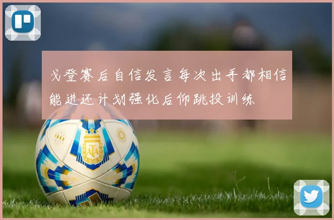 戈登赛后自信发言每次出手都相信能进还计划强化后仰跳投训练