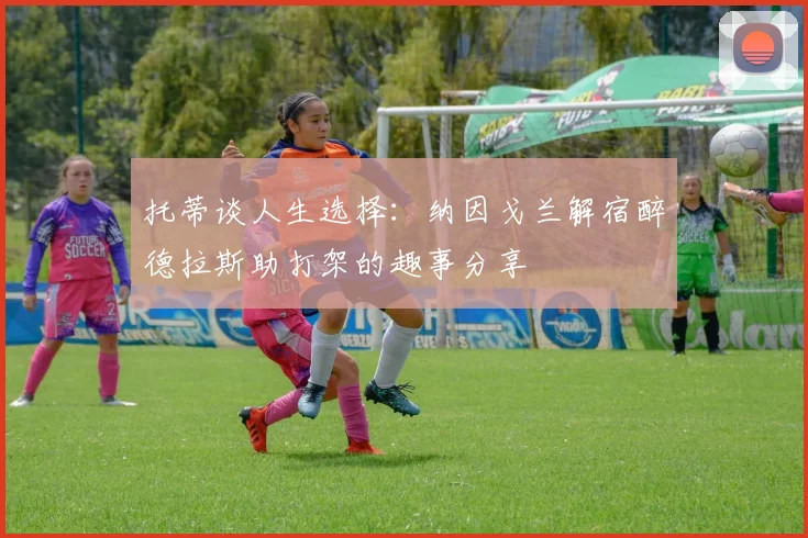 托蒂谈人生选择：纳因戈兰解宿醉德拉斯助打架的趣事分享